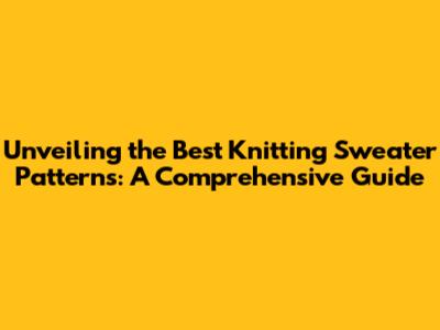 Unveiling the Best Knitting Sweater Patterns: A Comprehensive Guide