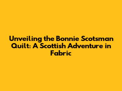 Unveiling the Bonnie Scotsman Quilt: A Scottish Adventure in Fabric