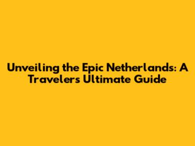 Unveiling the Epic Netherlands: A Traveler's Ultimate Guide