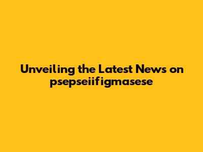 Unveiling the Latest News on psepseiifigmasese