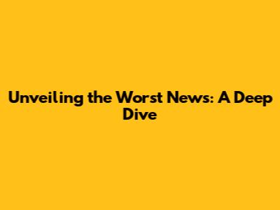 Unveiling the Worst News: A Deep Dive