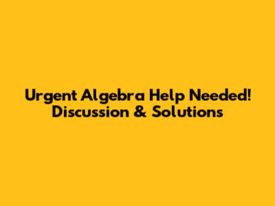 Urgent Algebra Help Needed! Discussion & Solutions