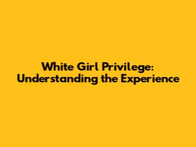 White Girl Privilege: Understanding the Experience