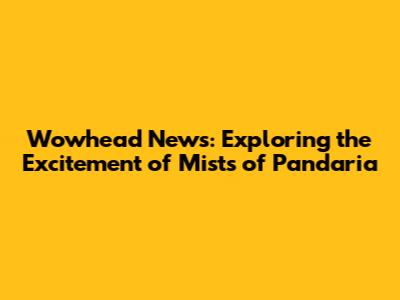 Wowhead News: Exploring the Excitement of Mists of Pandaria
