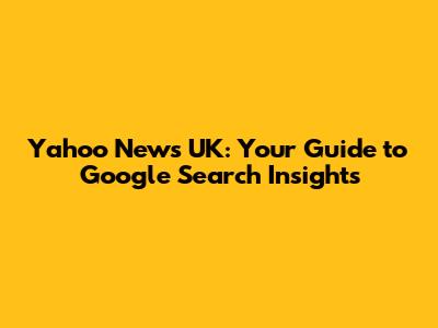 Yahoo News UK: Your Guide to Google Search Insights