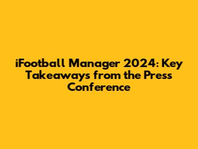 iFootball Manager 2024: Key Takeaways from the Press Conference