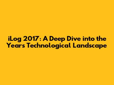 iLog 2017: A Deep Dive into the Year's Technological Landscape