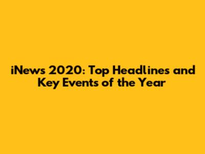 iNews 2020: Top Headlines and Key Events of the Year