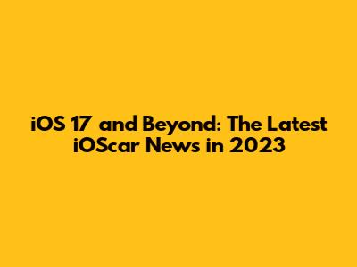 iOS 17 and Beyond: The Latest iOScar News in 2023