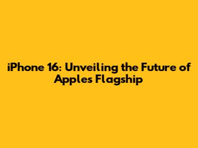 iPhone 16: Unveiling the Future of Apple's Flagship