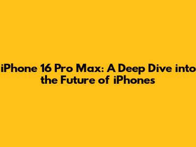 iPhone 16 Pro Max: A Deep Dive into the Future of iPhones