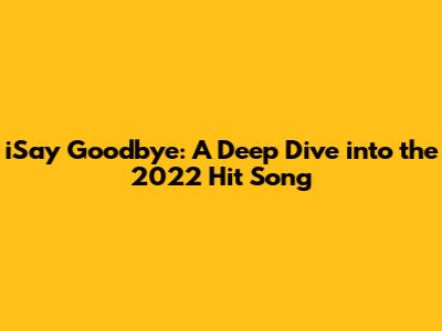 iSay Goodbye: A Deep Dive into the 2022 Hit Song