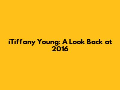 iTiffany Young: A Look Back at 2016