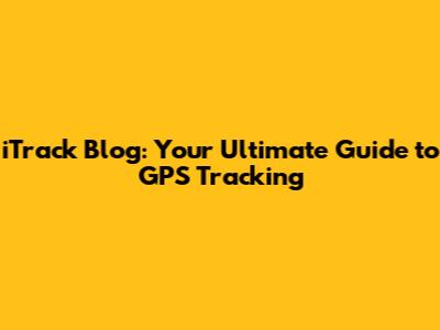 iTrack Blog: Your Ultimate Guide to GPS Tracking
