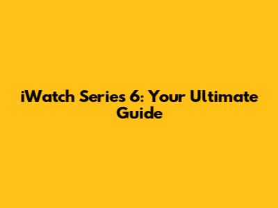 iWatch Series 6: Your Ultimate Guide