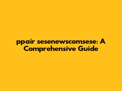 ppair sesenewscomsese: A Comprehensive Guide